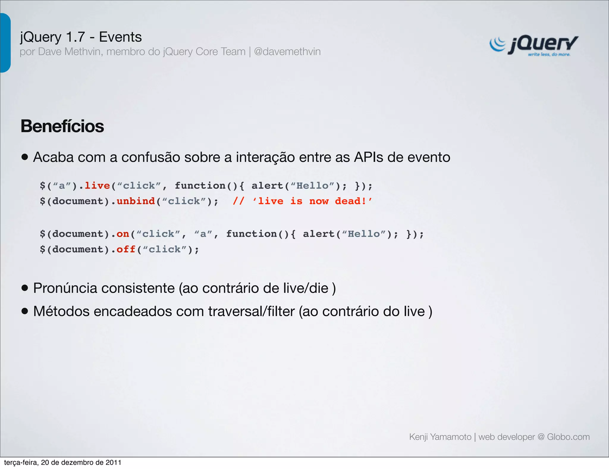 jQuery 1.7 - Events 
por Dave Methvin, membro do jQuery Core Team | @davemethvin 
Benefícios 
• Acaba com a confusão sobre a interação entre as APIs de evento 
$(document).on(“click”, “a”, function(){ alert(“Hello”); }); 
$(document).off(“click”); 
Kenji Yamamoto | web developer @ Globo.com 
$(“a”).live(“click”, function(){ alert(“Hello”); }); 
$(document).unbind(“click”); // ‘live is now dead!’ 
• Pronúncia consistente (ao contrário de live/die ) 
• Métodos encadeados com traversal/filter (ao contrário do live ) 
terça-feira, 20 de dezembro de 2011 
 