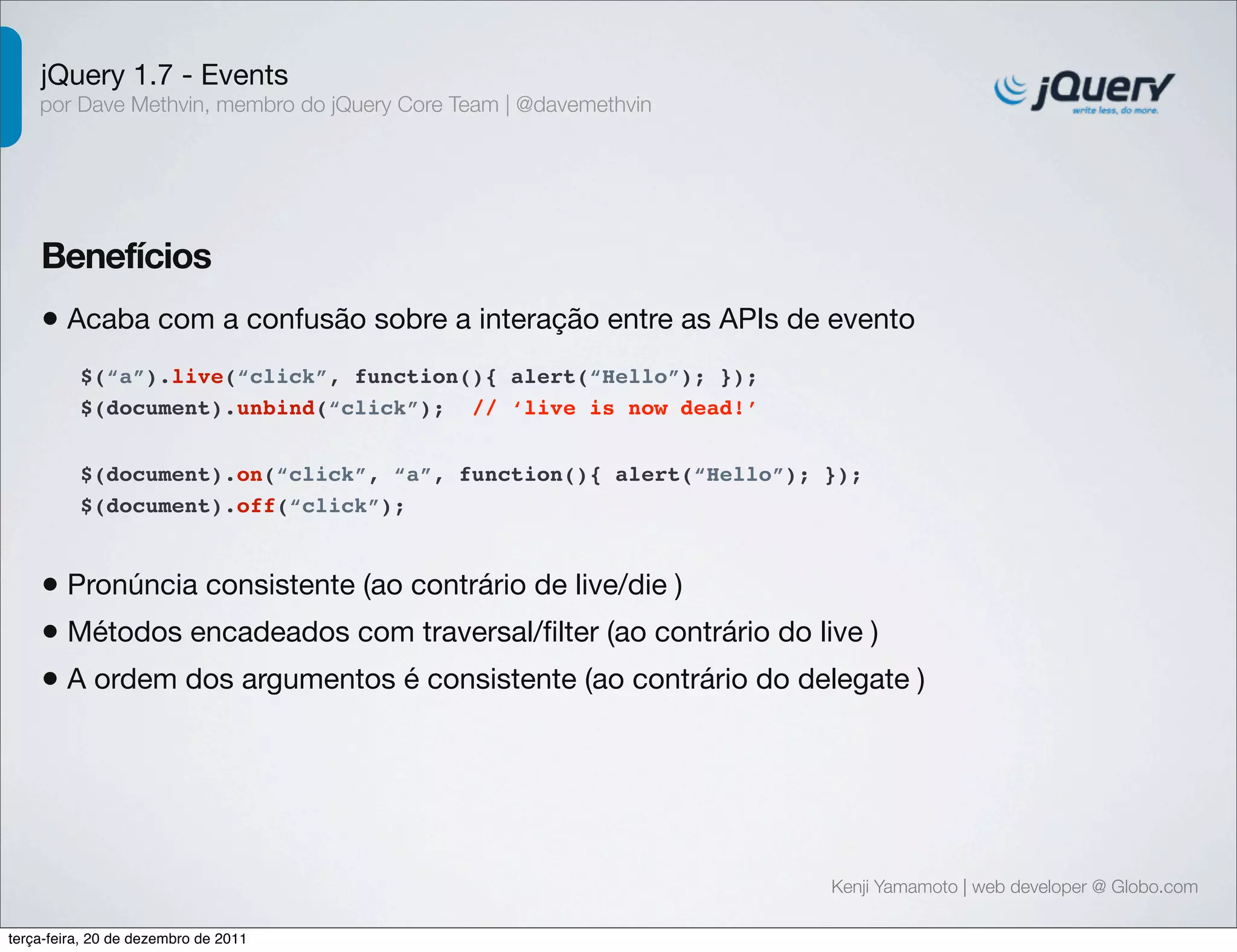 jQuery 1.7 - Events 
por Dave Methvin, membro do jQuery Core Team | @davemethvin 
Benefícios 
• Acaba com a confusão sobre a interação entre as APIs de evento 
$(document).on(“click”, “a”, function(){ alert(“Hello”); }); 
$(document).off(“click”); 
Kenji Yamamoto | web developer @ Globo.com 
$(“a”).live(“click”, function(){ alert(“Hello”); }); 
$(document).unbind(“click”); // ‘live is now dead!’ 
• Pronúncia consistente (ao contrário de live/die ) 
• Métodos encadeados com traversal/filter (ao contrário do live ) 
• A ordem dos argumentos é consistente (ao contrário do delegate ) 
terça-feira, 20 de dezembro de 2011 
 