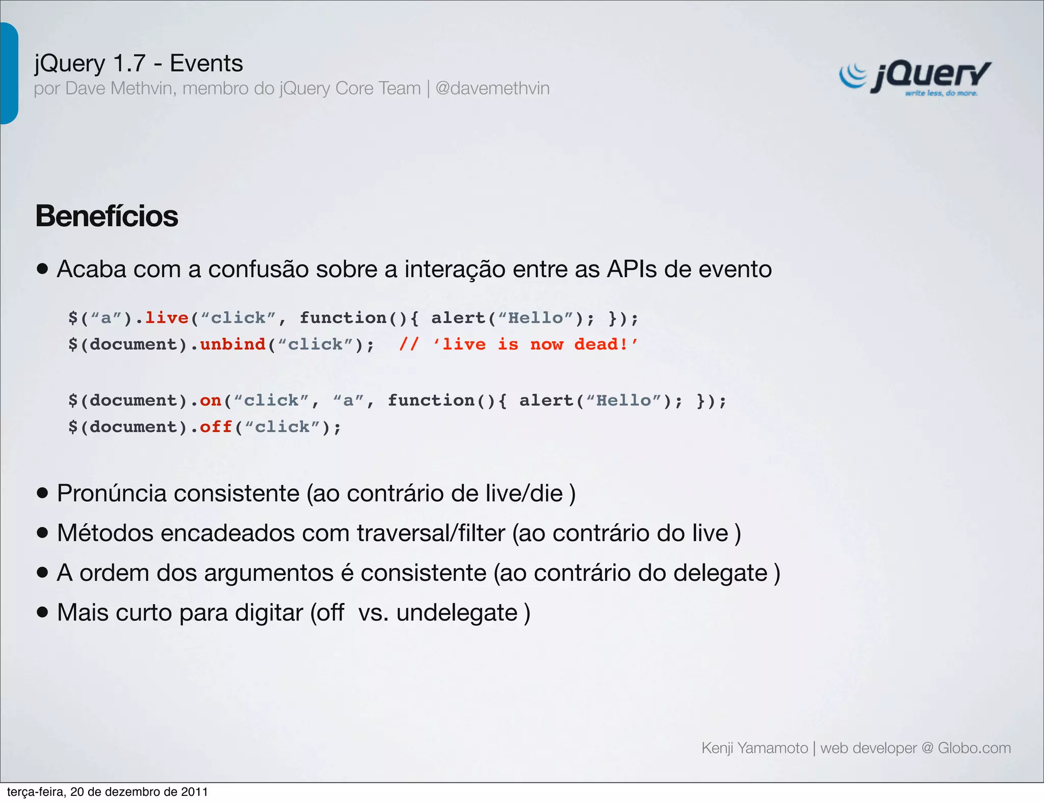 jQuery 1.7 - Events 
por Dave Methvin, membro do jQuery Core Team | @davemethvin 
Benefícios 
• Acaba com a confusão sobre a interação entre as APIs de evento 
$(document).on(“click”, “a”, function(){ alert(“Hello”); }); 
$(document).off(“click”); 
Kenji Yamamoto | web developer @ Globo.com 
$(“a”).live(“click”, function(){ alert(“Hello”); }); 
$(document).unbind(“click”); // ‘live is now dead!’ 
• Pronúncia consistente (ao contrário de live/die ) 
• Métodos encadeados com traversal/filter (ao contrário do live ) 
• A ordem dos argumentos é consistente (ao contrário do delegate ) 
• Mais curto para digitar (off vs. undelegate ) 
terça-feira, 20 de dezembro de 2011 
 