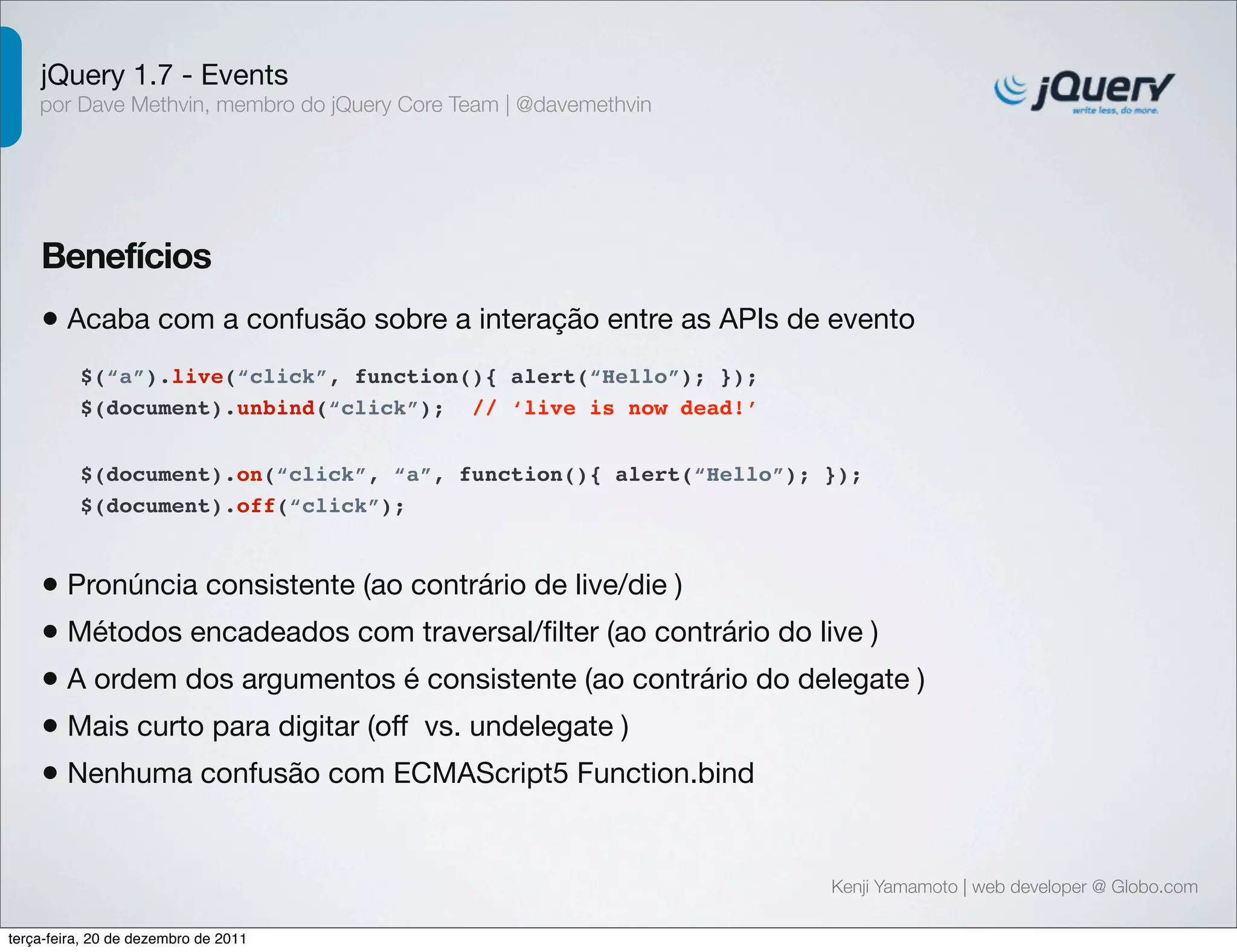 jQuery 1.7 - Events 
por Dave Methvin, membro do jQuery Core Team | @davemethvin 
Benefícios 
• Acaba com a confusão sobre a interação entre as APIs de evento 
$(document).on(“click”, “a”, function(){ alert(“Hello”); }); 
$(document).off(“click”); 
Kenji Yamamoto | web developer @ Globo.com 
$(“a”).live(“click”, function(){ alert(“Hello”); }); 
$(document).unbind(“click”); // ‘live is now dead!’ 
• Pronúncia consistente (ao contrário de live/die ) 
• Métodos encadeados com traversal/filter (ao contrário do live ) 
• A ordem dos argumentos é consistente (ao contrário do delegate ) 
• Mais curto para digitar (off vs. undelegate ) 
• Nenhuma confusão com ECMAScript5 Function.bind 
terça-feira, 20 de dezembro de 2011 
 