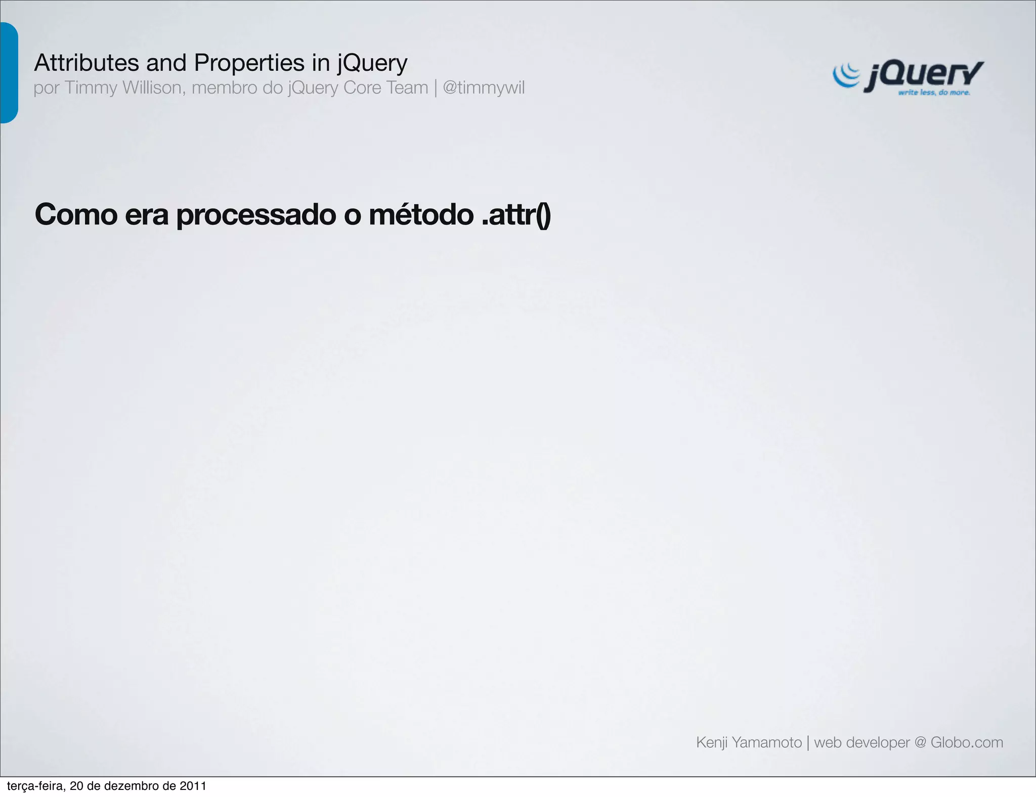 Attributes and Properties in jQuery 
por Timmy Willison, membro do jQuery Core Team | @timmywil 
Como era processado o método .attr() 
Kenji Yamamoto | web developer @ Globo.com 
terça-feira, 20 de dezembro de 2011 
 