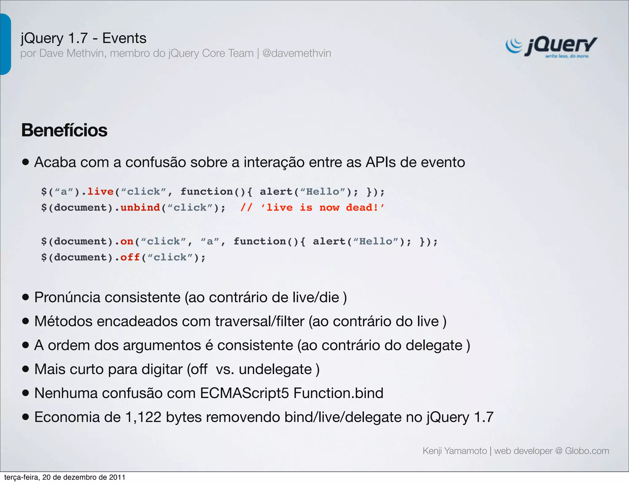 jQuery 1.7 - Events 
por Dave Methvin, membro do jQuery Core Team | @davemethvin 
Benefícios 
• Acaba com a confusão sobre a interação entre as APIs de evento 
$(document).on(“click”, “a”, function(){ alert(“Hello”); }); 
$(document).off(“click”); 
Kenji Yamamoto | web developer @ Globo.com 
$(“a”).live(“click”, function(){ alert(“Hello”); }); 
$(document).unbind(“click”); // ‘live is now dead!’ 
• Pronúncia consistente (ao contrário de live/die ) 
• Métodos encadeados com traversal/filter (ao contrário do live ) 
• A ordem dos argumentos é consistente (ao contrário do delegate ) 
• Mais curto para digitar (off vs. undelegate ) 
• Nenhuma confusão com ECMAScript5 Function.bind 
• Economia de 1,122 bytes removendo bind/live/delegate no jQuery 1.7 
terça-feira, 20 de dezembro de 2011 
 