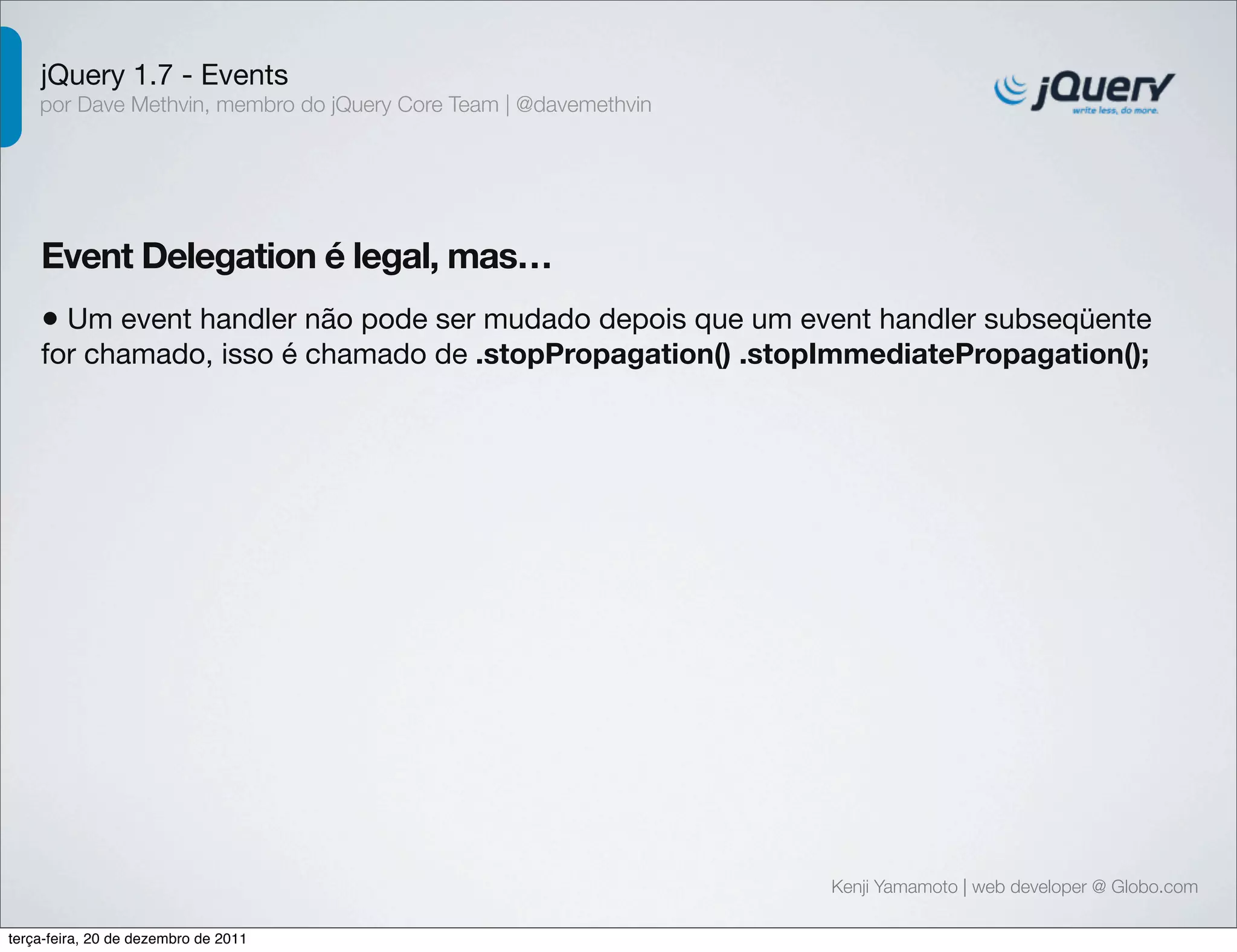 jQuery 1.7 - Events 
por Dave Methvin, membro do jQuery Core Team | @davemethvin 
Event Delegation é legal, mas… 
• Um event handler não pode ser mudado depois que um event handler subseqüente 
for chamado, isso é chamado de .stopPropagation() .stopImmediatePropagation(); 
Kenji Yamamoto | web developer @ Globo.com 
terça-feira, 20 de dezembro de 2011 
 