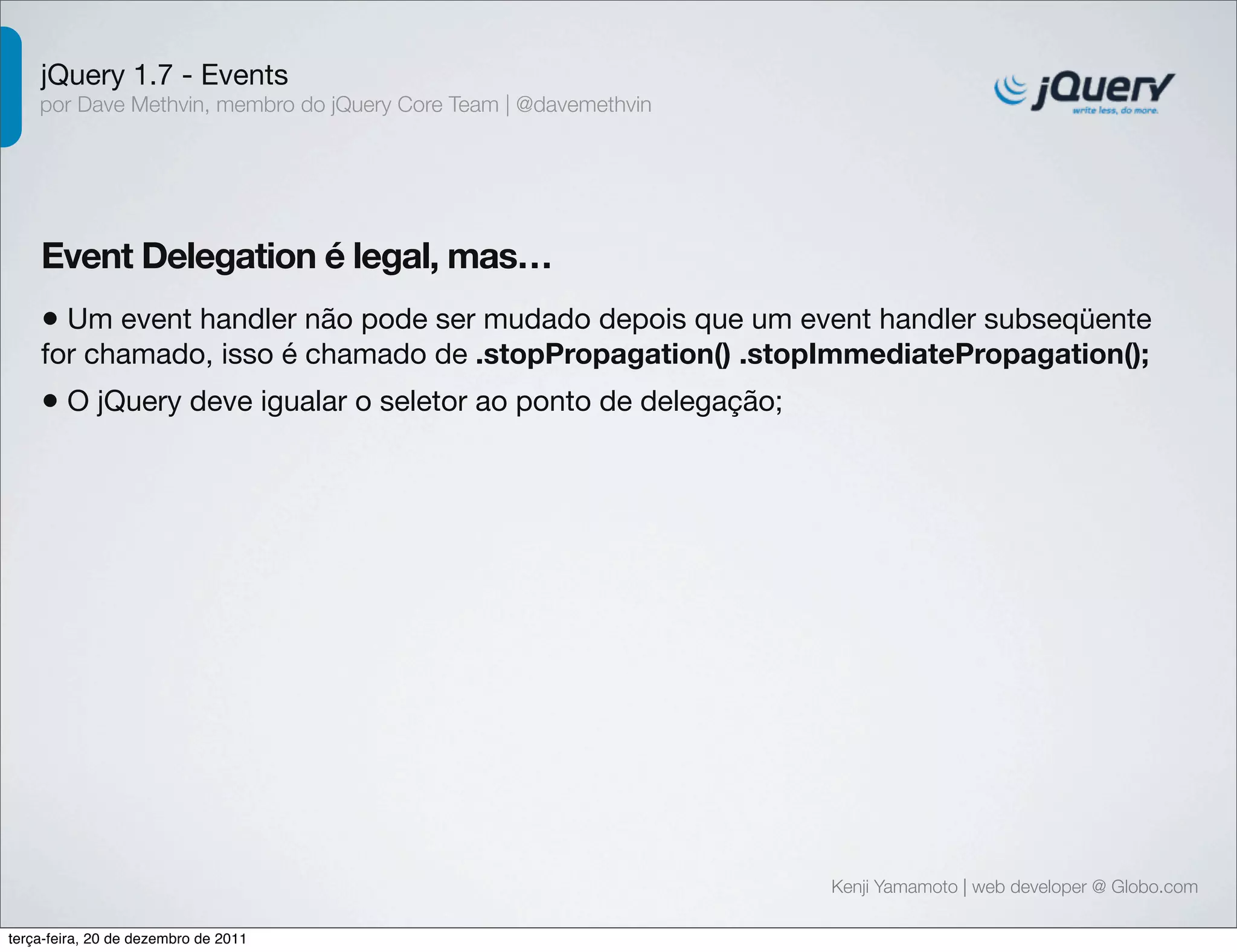 jQuery 1.7 - Events 
por Dave Methvin, membro do jQuery Core Team | @davemethvin 
Event Delegation é legal, mas… 
• Um event handler não pode ser mudado depois que um event handler subseqüente 
for chamado, isso é chamado de .stopPropagation() .stopImmediatePropagation(); 
• O jQuery deve igualar o seletor ao ponto de delegação; 
Kenji Yamamoto | web developer @ Globo.com 
terça-feira, 20 de dezembro de 2011 
 