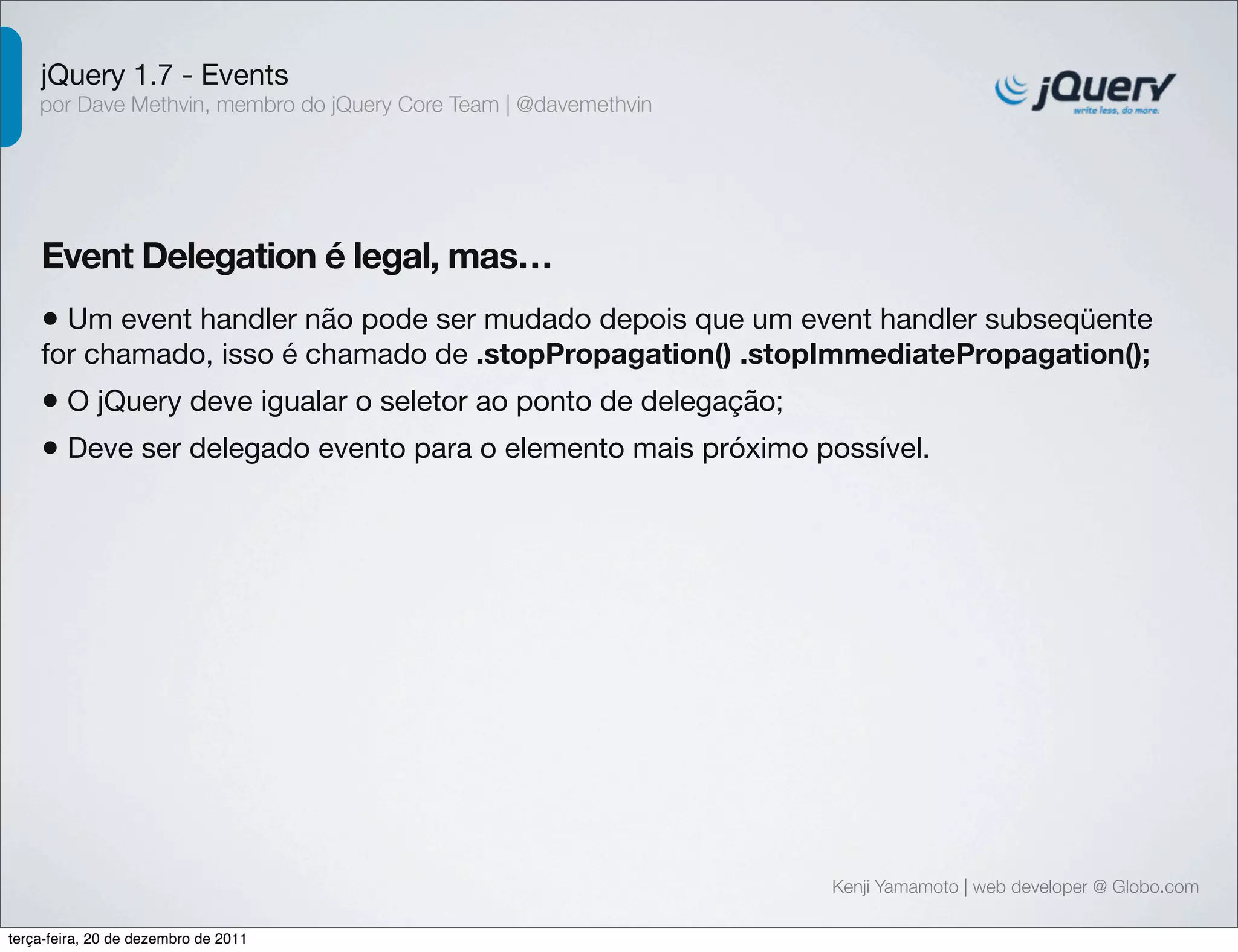 jQuery 1.7 - Events 
por Dave Methvin, membro do jQuery Core Team | @davemethvin 
Event Delegation é legal, mas… 
• Um event handler não pode ser mudado depois que um event handler subseqüente 
for chamado, isso é chamado de .stopPropagation() .stopImmediatePropagation(); 
• O jQuery deve igualar o seletor ao ponto de delegação; 
• Deve ser delegado evento para o elemento mais próximo possível. 
Kenji Yamamoto | web developer @ Globo.com 
terça-feira, 20 de dezembro de 2011 
 