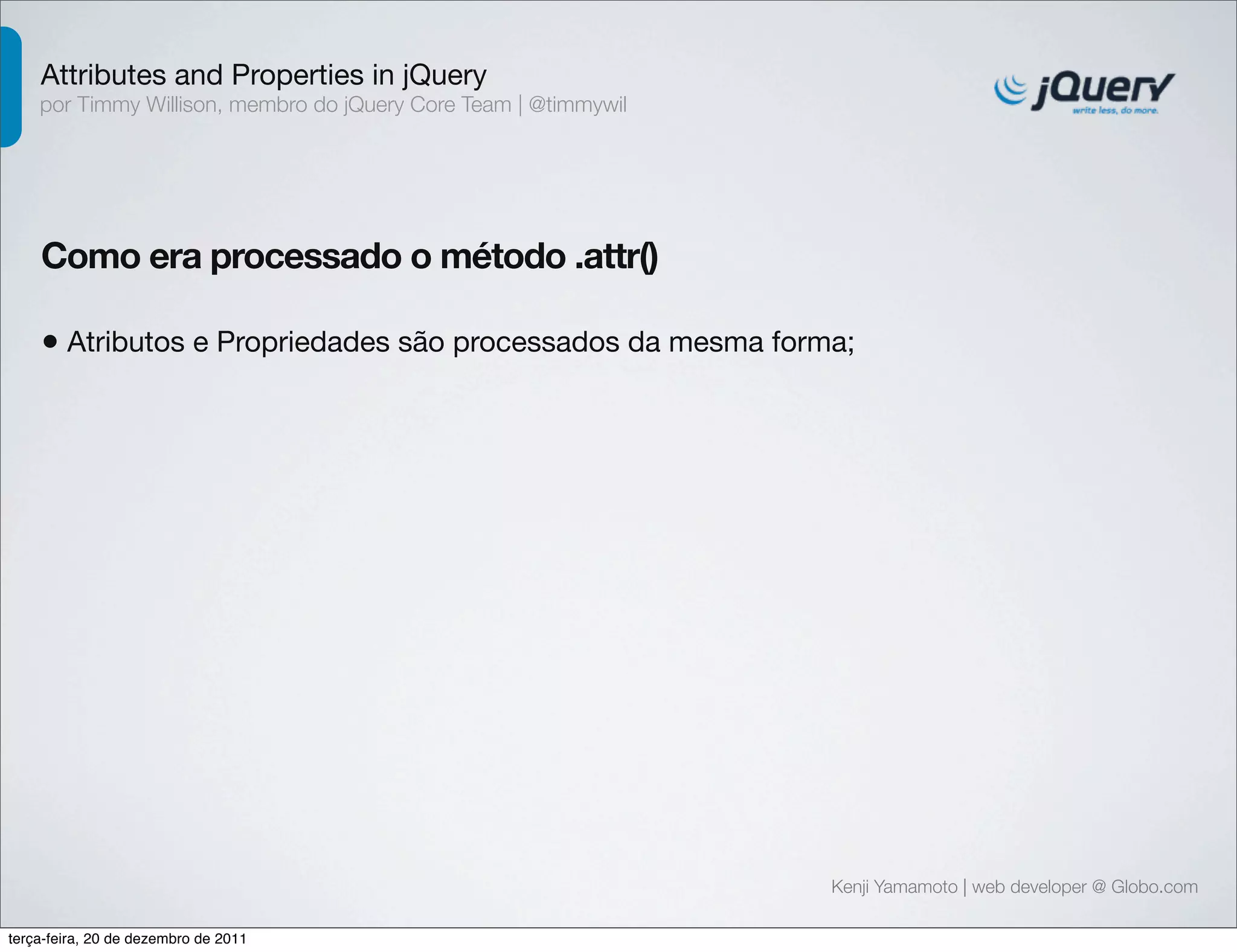 Attributes and Properties in jQuery 
por Timmy Willison, membro do jQuery Core Team | @timmywil 
Como era processado o método .attr() 
• Atributos e Propriedades são processados da mesma forma; 
Kenji Yamamoto | web developer @ Globo.com 
terça-feira, 20 de dezembro de 2011 
 
