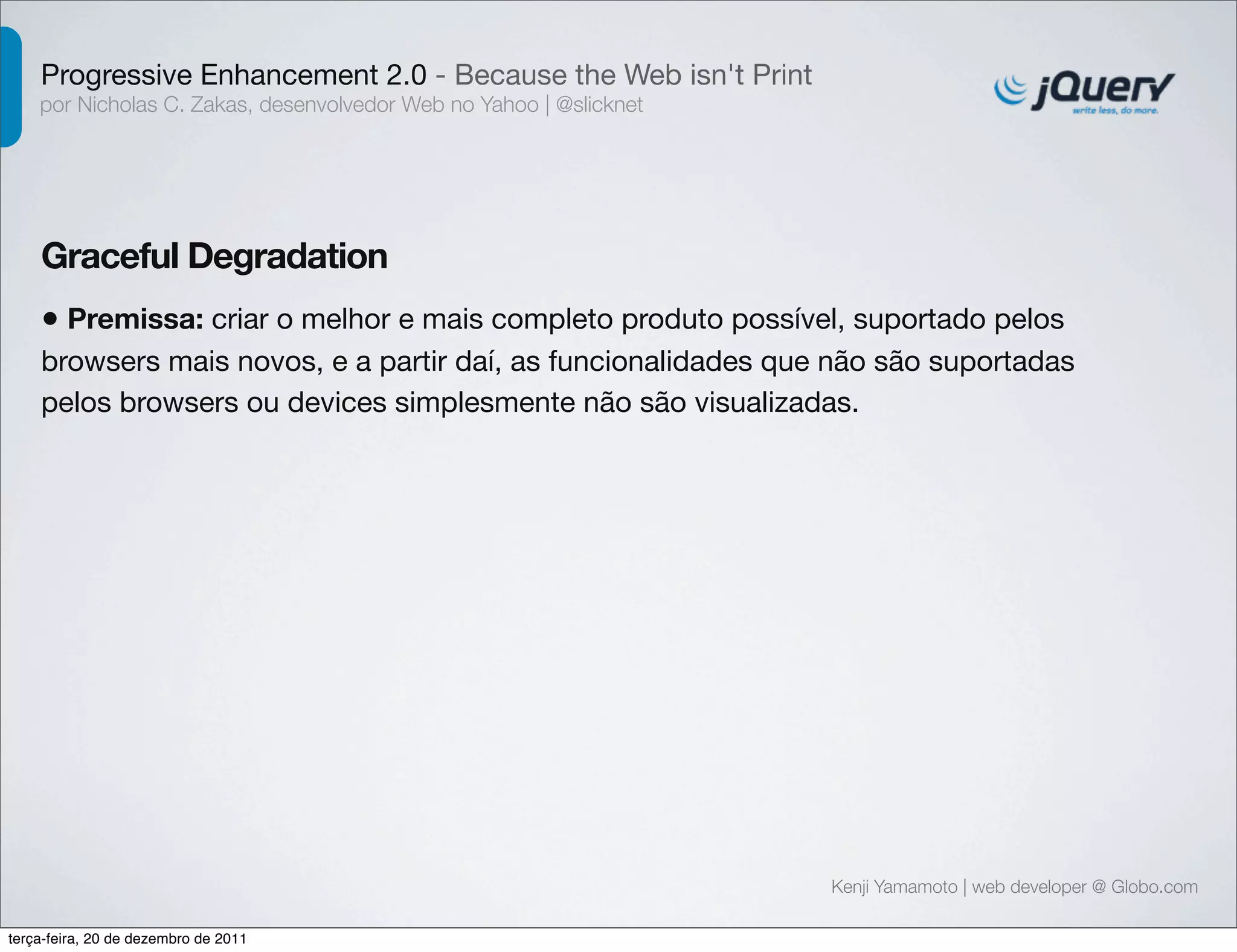 Progressive Enhancement 2.0 - Because the Web isn't Print 
por Nicholas C. Zakas, desenvolvedor Web no Yahoo | @slicknet 
Graceful Degradation 
• Premissa: criar o melhor e mais completo produto possível, suportado pelos 
browsers mais novos, e a partir daí, as funcionalidades que não são suportadas 
pelos browsers ou devices simplesmente não são visualizadas. 
Kenji Yamamoto | web developer @ Globo.com 
terça-feira, 20 de dezembro de 2011 
 