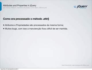 Attributes and Properties in jQuery 
por Timmy Willison, membro do jQuery Core Team | @timmywil 
Como era processado o método .attr() 
• Atributos e Propriedades são processados da mesma forma; 
• Muitos bugs, com isso a manutenção ficou difícil de ser mantida. 
Kenji Yamamoto | web developer @ Globo.com 
terça-feira, 20 de dezembro de 2011 
 