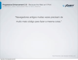 Progressive Enhancement 2.0 - Because the Web isn't Print 
por Nicholas C. Zakas, desenvolvedor Web no Yahoo | @slicknet 
“Navegadores antigos muitas vezes precisam de 
muito mais código para fazer a mesma coisa.” 
Kenji Yamamoto | web developer @ Globo.com 
terça-feira, 20 de dezembro de 2011 
 