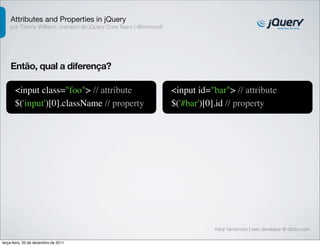 Attributes and Properties in jQuery 
por Timmy Willison, membro do jQuery Core Team | @timmywil 
Kenji Yamamoto | web developer @ Globo.com 
Então, qual a diferença? 
<input class="foo"> // attribute 
$('input')[0].className // property 
<input id="bar"> // attribute 
$('#bar')[0].id // property 
terça-feira, 20 de dezembro de 2011 
 