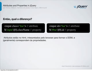 Attributes and Properties in jQuery 
por Timmy Willison, membro do jQuery Core Team | @timmywil 
Kenji Yamamoto | web developer @ Globo.com 
Então, qual a diferença? 
<input class="foo"> // attribute 
$('input')[0].className // property 
<input id="bar"> // attribute 
$('#bar')[0].id // property 
Atributos estão no html, interpretados pelo browser para formar o DOM, e 
(geralmente) correspondem às propriedades. 
terça-feira, 20 de dezembro de 2011 
 