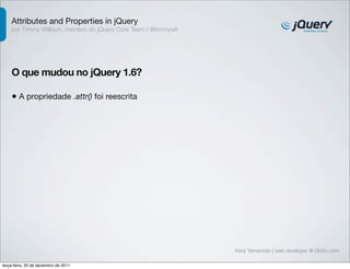 Attributes and Properties in jQuery 
por Timmy Willison, membro do jQuery Core Team | @timmywil 
O que mudou no jQuery 1.6? 
• A propriedade .attr() foi reescrita 
Kenji Yamamoto | web developer @ Globo.com 
terça-feira, 20 de dezembro de 2011 
 