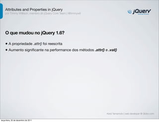 Attributes and Properties in jQuery 
por Timmy Willison, membro do jQuery Core Team | @timmywil 
O que mudou no jQuery 1.6? 
• A propriedade .attr() foi reescrita 
• Aumento significante na performance dos métodos .attr() e .val() 
Kenji Yamamoto | web developer @ Globo.com 
terça-feira, 20 de dezembro de 2011 
 