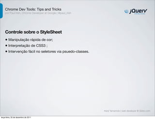 Chrome Dev Tools: Tips and Tricks 
por Paul Irish, Chrome Developer at Google | @paul_irish 
Controle sobre o StyleSheet 
• Manipulação rápida de cor; 
• Interpretação de CSS3 ; 
• Intervenção fácil no seletores via psuedo-classes. 
Kenji Yamamoto | web developer @ Globo.com 
terça-feira, 20 de dezembro de 2011 
 