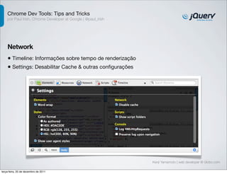 Chrome Dev Tools: Tips and Tricks 
por Paul Irish, Chrome Developer at Google | @paul_irish 
Network 
• Timeline: Informações sobre tempo de renderização 
• Settings: Desabilitar Cache & outras configurações 
Kenji Yamamoto | web developer @ Globo.com 
terça-feira, 20 de dezembro de 2011 
 