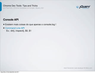 Chrome Dev Tools: Tips and Tricks 
por Paul Irish, Chrome Developer at Google | @paul_irish 
Console API 
• Existem mais coisas do que apenas o console.log ! 
• Command Line API 
Ex.: dir(), inspect(), $0, $1 
Kenji Yamamoto | web developer @ Globo.com 
terça-feira, 20 de dezembro de 2011 
 
