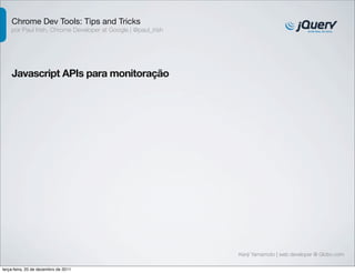 Chrome Dev Tools: Tips and Tricks 
por Paul Irish, Chrome Developer at Google | @paul_irish 
Javascript APIs para monitoração 
Kenji Yamamoto | web developer @ Globo.com 
terça-feira, 20 de dezembro de 2011 
 
