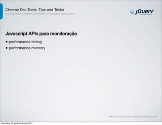 Chrome Dev Tools: Tips and Tricks 
por Paul Irish, Chrome Developer at Google | @paul_irish 
Javascript APIs para monitoração 
• performance.timing 
• performance.memory 
Kenji Yamamoto | web developer @ Globo.com 
terça-feira, 20 de dezembro de 2011 
 