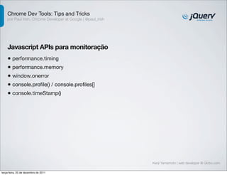 Chrome Dev Tools: Tips and Tricks 
por Paul Irish, Chrome Developer at Google | @paul_irish 
Javascript APIs para monitoração 
• performance.timing 
• performance.memory 
• window.onerror 
• console.profile() / console.profiles[] 
• console.timeStamp() 
Kenji Yamamoto | web developer @ Globo.com 
terça-feira, 20 de dezembro de 2011 
 