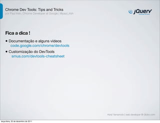 Chrome Dev Tools: Tips and Tricks 
por Paul Irish, Chrome Developer at Google | @paul_irish 
Fica a dica ! 
• Documentação e alguns vídeos 
code.google.com/chrome/devtools 
• Customização do DevTools 
smus.com/devtools-cheatsheet 
Kenji Yamamoto | web developer @ Globo.com 
terça-feira, 20 de dezembro de 2011 
 