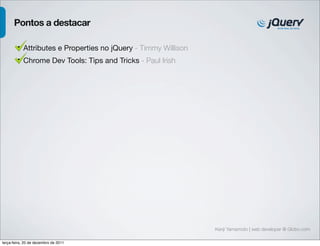 Kenji Yamamoto | web developer @ Globo.com 
Pontos a destacar 
• Attributes e Properties no jQuery - Timmy Willison 
• Chrome Dev Tools: Tips and Tricks - Paul Irish 
terça-feira, 20 de dezembro de 2011 
 