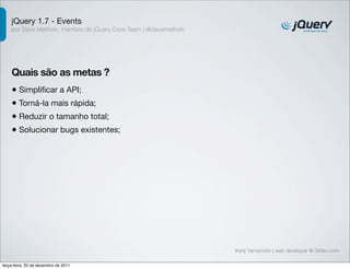 jQuery 1.7 - Events 
por Dave Methvin, membro do jQuery Core Team | @davemethvin 
Quais são as metas ? 
• Simplificar a API; 
• Torná-la mais rápida; 
• Reduzir o tamanho total; 
• Solucionar bugs existentes; 
Kenji Yamamoto | web developer @ Globo.com 
terça-feira, 20 de dezembro de 2011 
 