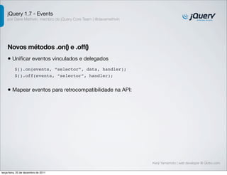 jQuery 1.7 - Events 
por Dave Methvin, membro do jQuery Core Team | @davemethvin 
Novos métodos .on() e .off() 
• Unificar eventos vinculados e delegados 
Kenji Yamamoto | web developer @ Globo.com 
$().on(events, “selector”, data, handler); 
$().off(events, “selector”, handler); 
• Mapear eventos para retrocompatibilidade na API: 
terça-feira, 20 de dezembro de 2011 
 