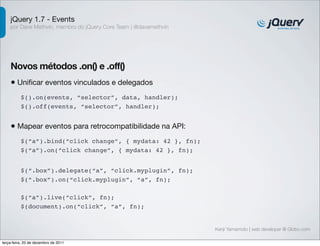 jQuery 1.7 - Events 
por Dave Methvin, membro do jQuery Core Team | @davemethvin 
Novos métodos .on() e .off() 
• Unificar eventos vinculados e delegados 
Kenji Yamamoto | web developer @ Globo.com 
$().on(events, “selector”, data, handler); 
$().off(events, “selector”, handler); 
• Mapear eventos para retrocompatibilidade na API: 
$(“a”).bind(“click change”, { mydata: 42 }, fn); 
$(“a”).on(“click change”, { mydata: 42 }, fn); 
$(“.box”).delegate(“a”, “click.myplugin”, fn); 
$(“.box”).on(“click.myplugin”, “a”, fn); 
$(“a”).live(“click”, fn); 
$(document).on(“click”, “a”, fn); 
terça-feira, 20 de dezembro de 2011 
 