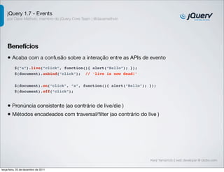 jQuery 1.7 - Events 
por Dave Methvin, membro do jQuery Core Team | @davemethvin 
Benefícios 
• Acaba com a confusão sobre a interação entre as APIs de evento 
$(document).on(“click”, “a”, function(){ alert(“Hello”); }); 
$(document).off(“click”); 
Kenji Yamamoto | web developer @ Globo.com 
$(“a”).live(“click”, function(){ alert(“Hello”); }); 
$(document).unbind(“click”); // ‘live is now dead!’ 
• Pronúncia consistente (ao contrário de live/die ) 
• Métodos encadeados com traversal/filter (ao contrário do live ) 
terça-feira, 20 de dezembro de 2011 
 