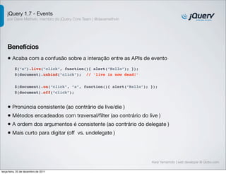 jQuery 1.7 - Events 
por Dave Methvin, membro do jQuery Core Team | @davemethvin 
Benefícios 
• Acaba com a confusão sobre a interação entre as APIs de evento 
$(document).on(“click”, “a”, function(){ alert(“Hello”); }); 
$(document).off(“click”); 
Kenji Yamamoto | web developer @ Globo.com 
$(“a”).live(“click”, function(){ alert(“Hello”); }); 
$(document).unbind(“click”); // ‘live is now dead!’ 
• Pronúncia consistente (ao contrário de live/die ) 
• Métodos encadeados com traversal/filter (ao contrário do live ) 
• A ordem dos argumentos é consistente (ao contrário do delegate ) 
• Mais curto para digitar (off vs. undelegate ) 
terça-feira, 20 de dezembro de 2011 
 