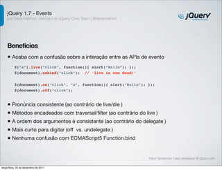jQuery 1.7 - Events 
por Dave Methvin, membro do jQuery Core Team | @davemethvin 
Benefícios 
• Acaba com a confusão sobre a interação entre as APIs de evento 
$(document).on(“click”, “a”, function(){ alert(“Hello”); }); 
$(document).off(“click”); 
Kenji Yamamoto | web developer @ Globo.com 
$(“a”).live(“click”, function(){ alert(“Hello”); }); 
$(document).unbind(“click”); // ‘live is now dead!’ 
• Pronúncia consistente (ao contrário de live/die ) 
• Métodos encadeados com traversal/filter (ao contrário do live ) 
• A ordem dos argumentos é consistente (ao contrário do delegate ) 
• Mais curto para digitar (off vs. undelegate ) 
• Nenhuma confusão com ECMAScript5 Function.bind 
terça-feira, 20 de dezembro de 2011 
 