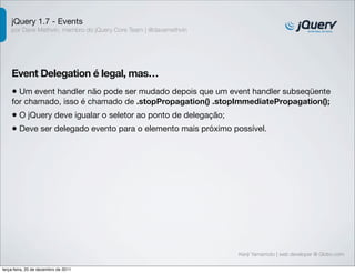 jQuery 1.7 - Events 
por Dave Methvin, membro do jQuery Core Team | @davemethvin 
Event Delegation é legal, mas… 
• Um event handler não pode ser mudado depois que um event handler subseqüente 
for chamado, isso é chamado de .stopPropagation() .stopImmediatePropagation(); 
• O jQuery deve igualar o seletor ao ponto de delegação; 
• Deve ser delegado evento para o elemento mais próximo possível. 
Kenji Yamamoto | web developer @ Globo.com 
terça-feira, 20 de dezembro de 2011 
 