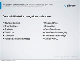 Progressive Enhancement 2.0 - Because the Web isn't Print
    por Nicholas C. Zakas, desenvolvedor Web no Yahoo | @slicknet




    Compatibilidade dos navegadores mais novos

    • Rounded Corners                                               • Drag and Drop
    • Drop Shadows                                                  • Geolocation
    • Gradients                                                     • Cross-Domain Ajax
    • Transitions                                                   • Cross-Domain Messaging
    • Transforms                                                    • Client-Side Data Storage
    • Multiple Background Images                                    • Canvas/WebGL




                                                                                Kenji Yamamoto | web developer @ Globo.com

terça-feira, 20 de dezembro de 2011
 