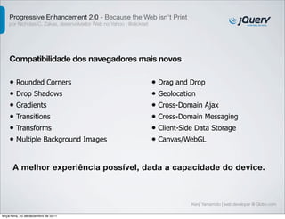 Progressive Enhancement 2.0 - Because the Web isn't Print
    por Nicholas C. Zakas, desenvolvedor Web no Yahoo | @slicknet




    Compatibilidade dos navegadores mais novos

    • Rounded Corners                                               • Drag and Drop
    • Drop Shadows                                                  • Geolocation
    • Gradients                                                     • Cross-Domain Ajax
    • Transitions                                                   • Cross-Domain Messaging
    • Transforms                                                    • Client-Side Data Storage
    • Multiple Background Images                                    • Canvas/WebGL


      A melhor experiência possível, dada a capacidade do device.



                                                                                Kenji Yamamoto | web developer @ Globo.com

terça-feira, 20 de dezembro de 2011
 