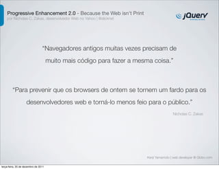 Progressive Enhancement 2.0 - Because the Web isn't Print
    por Nicholas C. Zakas, desenvolvedor Web no Yahoo | @slicknet




                                 “Navegadores antigos muitas vezes precisam de
                                      muito mais código para fazer a mesma coisa.”



         “Para prevenir que os browsers de ontem se tornem um fardo para os
                    desenvolvedores web e torná-lo menos feio para o público.”
                                                                                         Nicholas C. Zakas




                                                                         Kenji Yamamoto | web developer @ Globo.com

terça-feira, 20 de dezembro de 2011
 