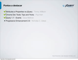 Pontos a destacar

        • Attributes e Properties no jQuery - Timmy Willison
        • Chrome Dev Tools: Tips and Tricks - Paul Irish
        • jQuery 1.7 - Events - Dave Methvin
        • Progressive Enhancement 2.0 - Nicholas C. Zakas




                                                               Kenji Yamamoto | web developer @ Globo.com

terça-feira, 20 de dezembro de 2011
 