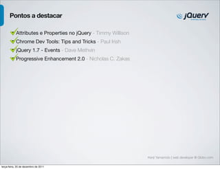 Pontos a destacar

        • Attributes e Properties no jQuery - Timmy Willison
        • Chrome Dev Tools: Tips and Tricks - Paul Irish
        • jQuery 1.7 - Events - Dave Methvin
        • Progressive Enhancement 2.0 - Nicholas C. Zakas




                                                               Kenji Yamamoto | web developer @ Globo.com

terça-feira, 20 de dezembro de 2011
 