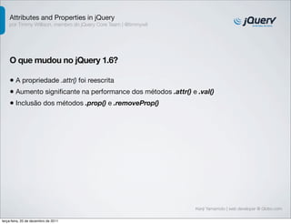 Attributes and Properties in jQuery
    por Timmy Willison, membro do jQuery Core Team | @timmywil




    O que mudou no jQuery 1.6?

    • A propriedade .attr() foi reescrita
    • Aumento signiﬁcante na performance dos métodos .attr() e .val()
    • Inclusão dos métodos .prop() e .removeProp()




                                                                 Kenji Yamamoto | web developer @ Globo.com

terça-feira, 20 de dezembro de 2011
 