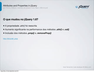 Attributes and Properties in jQuery
    por Timmy Willison, membro do jQuery Core Team | @timmywil




    O que mudou no jQuery 1.6?

    • A propriedade .attr() foi reescrita
    • Aumento signiﬁcante na performance dos métodos .attr() e .val()
    • Inclusão dos métodos .prop() e .removeProp()
    http://bit.ly/attr_prop




                                                                 Kenji Yamamoto | web developer @ Globo.com

terça-feira, 20 de dezembro de 2011
 