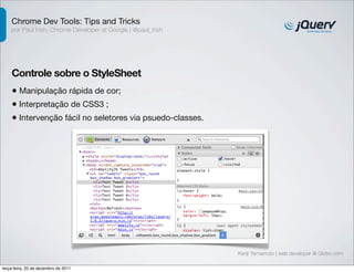 Chrome Dev Tools: Tips and Tricks
    por Paul Irish, Chrome Developer at Google | @paul_irish




    Controle sobre o StyleSheet
    • Manipulação rápida de cor;
    • Interpretação de CSS3 ;
    • Intervenção fácil no seletores via psuedo-classes.




                                                               Kenji Yamamoto | web developer @ Globo.com

terça-feira, 20 de dezembro de 2011
 