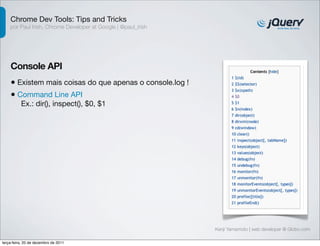 Chrome Dev Tools: Tips and Tricks
    por Paul Irish, Chrome Developer at Google | @paul_irish




    Console API
    • Existem mais coisas do que apenas o console.log !
    • Command Line API
          Ex.: dir(), inspect(), $0, $1




                                                               Kenji Yamamoto | web developer @ Globo.com

terça-feira, 20 de dezembro de 2011
 