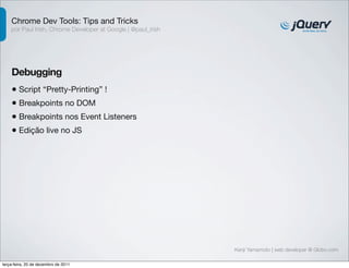 Chrome Dev Tools: Tips and Tricks
    por Paul Irish, Chrome Developer at Google | @paul_irish




    Debugging
    • Script “Pretty-Printing” !
    • Breakpoints no DOM
    • Breakpoints nos Event Listeners
    • Edição live no JS




                                                               Kenji Yamamoto | web developer @ Globo.com

terça-feira, 20 de dezembro de 2011
 