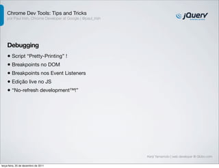 Chrome Dev Tools: Tips and Tricks
    por Paul Irish, Chrome Developer at Google | @paul_irish




    Debugging
    • Script “Pretty-Printing” !
    • Breakpoints no DOM
    • Breakpoints nos Event Listeners
    • Edição live no JS
    • “No-refresh development™!”




                                                               Kenji Yamamoto | web developer @ Globo.com

terça-feira, 20 de dezembro de 2011
 