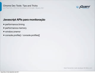 Chrome Dev Tools: Tips and Tricks
    por Paul Irish, Chrome Developer at Google | @paul_irish




    Javascript APIs para monitoração
    • performance.timing
    • performance.memory
    • window.onerror
    • console.proﬁle() / console.proﬁles[]




                                                               Kenji Yamamoto | web developer @ Globo.com

terça-feira, 20 de dezembro de 2011
 