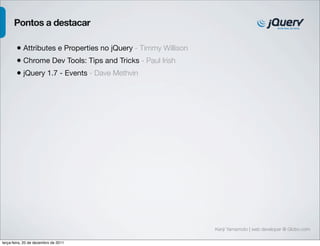Pontos a destacar

        • Attributes e Properties no jQuery - Timmy Willison
        • Chrome Dev Tools: Tips and Tricks - Paul Irish
        • jQuery 1.7 - Events - Dave Methvin




                                                               Kenji Yamamoto | web developer @ Globo.com

terça-feira, 20 de dezembro de 2011
 