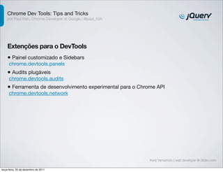 Chrome Dev Tools: Tips and Tricks
    por Paul Irish, Chrome Developer at Google | @paul_irish




    Extenções para o DevTools
    • Painel customizado e Sidebars
     chrome.devtools.panels
    • Audits plugáveis
     chrome.devtools.audits
    • Ferramenta de desenvolvimento experimental para o Chrome API
     chrome.devtools.network




                                                               Kenji Yamamoto | web developer @ Globo.com

terça-feira, 20 de dezembro de 2011
 