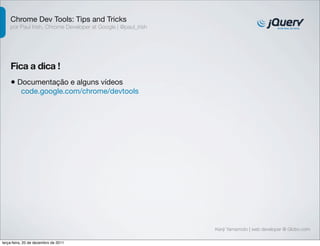 Chrome Dev Tools: Tips and Tricks
    por Paul Irish, Chrome Developer at Google | @paul_irish




    Fica a dica !
    • Documentação e alguns vídeos
          code.google.com/chrome/devtools




                                                               Kenji Yamamoto | web developer @ Globo.com

terça-feira, 20 de dezembro de 2011
 