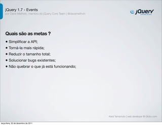 jQuery 1.7 - Events
    por Dave Methvin, membro do jQuery Core Team | @davemethvin




    Quais são as metas ?
    • Simpliﬁcar a API;
    • Torná-la mais rápida;
    • Reduzir o tamanho total;
    • Solucionar bugs existentes;
    • Não quebrar o que já está funcionando;




                                                                  Kenji Yamamoto | web developer @ Globo.com

terça-feira, 20 de dezembro de 2011
 