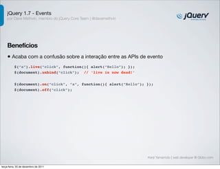 jQuery 1.7 - Events
    por Dave Methvin, membro do jQuery Core Team | @davemethvin




    Benefícios
    • Acaba com a confusão sobre a interação entre as APIs de evento
          $(“a”).live(“click”, function(){ alert(“Hello”); });
          $(document).unbind(“click”); // ‘live is now dead!’


          $(document).on(“click”, “a”, function(){ alert(“Hello”); });
          $(document).off(“click”);




                                                                   Kenji Yamamoto | web developer @ Globo.com

terça-feira, 20 de dezembro de 2011
 