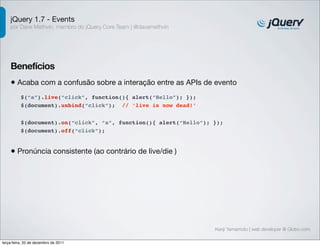 jQuery 1.7 - Events
    por Dave Methvin, membro do jQuery Core Team | @davemethvin




    Benefícios
    • Acaba com a confusão sobre a interação entre as APIs de evento
          $(“a”).live(“click”, function(){ alert(“Hello”); });
          $(document).unbind(“click”); // ‘live is now dead!’


          $(document).on(“click”, “a”, function(){ alert(“Hello”); });
          $(document).off(“click”);


    • Pronúncia consistente (ao contrário de live/die )




                                                                   Kenji Yamamoto | web developer @ Globo.com

terça-feira, 20 de dezembro de 2011
 